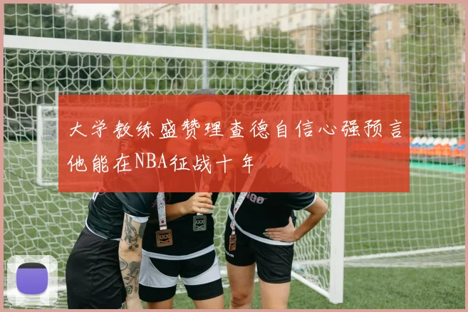 大学教练盛赞理查德自信心强预言他能在NBA征战十年