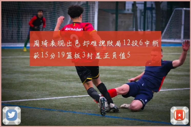 周琦表现出色却难挽败局12投6中斩获15分19篮板3封盖正负值5