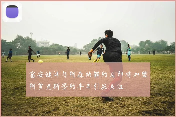 富安健洋与阿森纳解约后即将加盟阿贾克斯签约半年引发关注