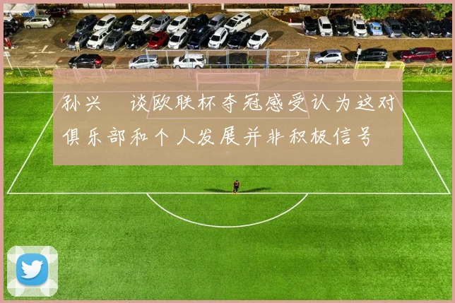孙兴慜谈欧联杯夺冠感受认为这对俱乐部和个人发展并非积极信号