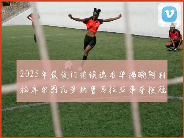 2025年最佳门将候选名单揭晓阿利松库尔图瓦多纳鲁马拉亚争夺桂冠
