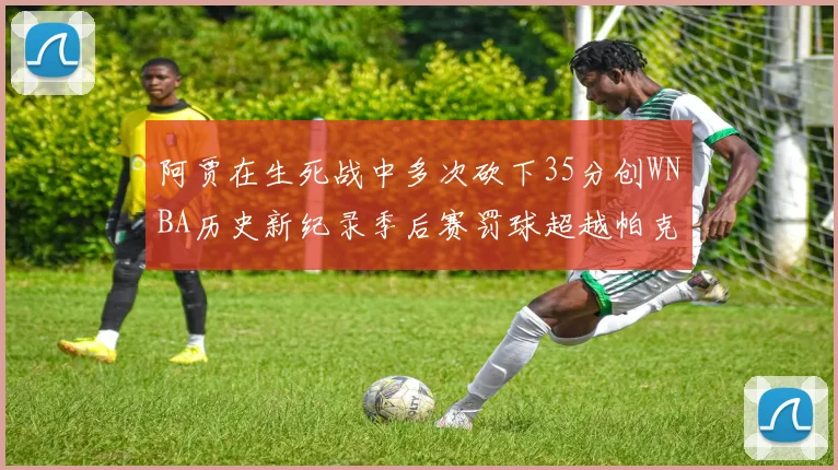 阿贾在生死战中多次砍下35分创WNBA历史新纪录季后赛罚球超越帕克荣登第五位
