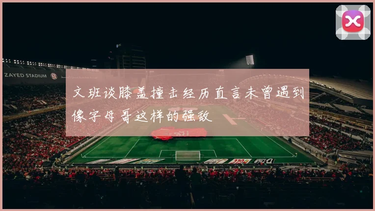 文班谈膝盖撞击经历直言未曾遇到像字母哥这样的强敌