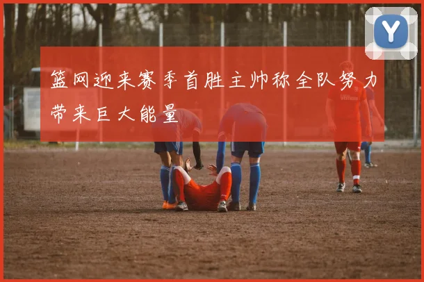 篮网迎来赛季首胜主帅称全队努力带来巨大能量