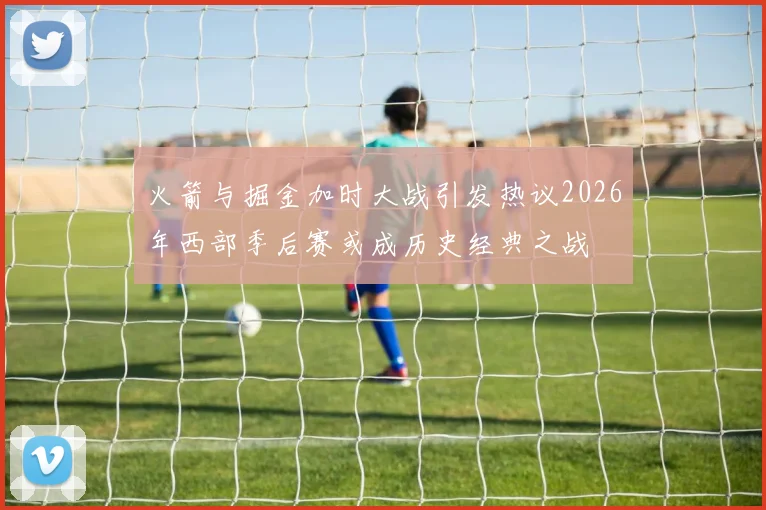 火箭与掘金加时大战引发热议2026年西部季后赛或成历史经典之战