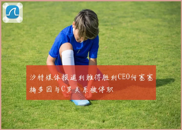 沙特媒体报道利雅得胜利CEO何塞塞梅多因与C罗关系被停职