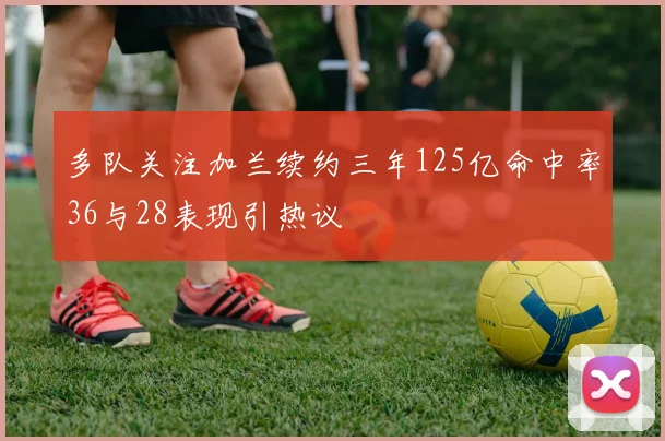多队关注加兰续约三年125亿命中率36与28表现引热议