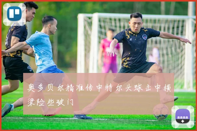 奥多贝尔精准传中特尔头球击中横梁险些破门