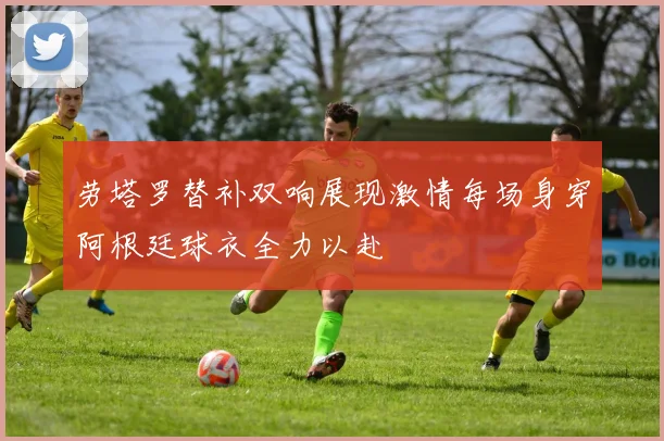 劳塔罗替补双响展现激情每场身穿阿根廷球衣全力以赴