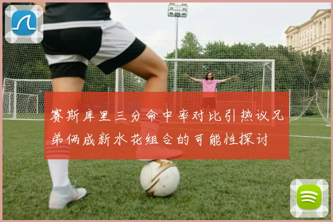 赛斯库里三分命中率对比引热议兄弟俩成新水花组合的可能性探讨