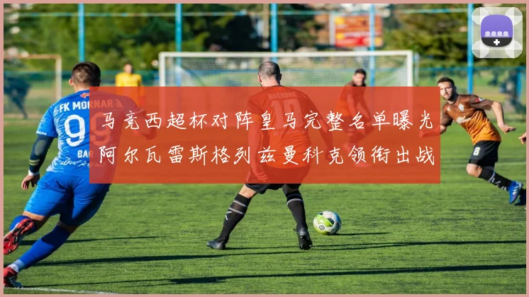 马竞西超杯对阵皇马完整名单曝光阿尔瓦雷斯格列兹曼科克领衔出战