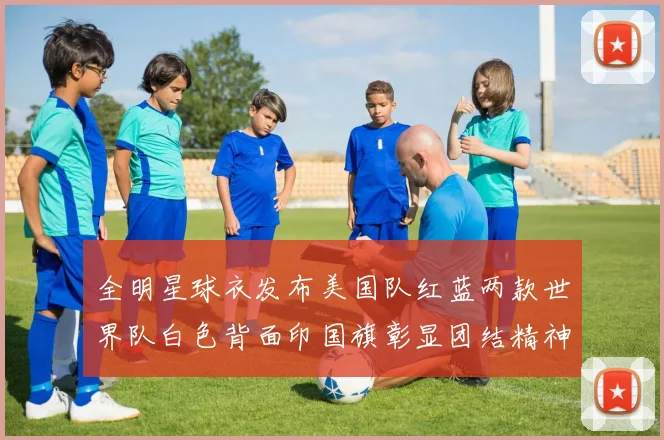 全明星球衣发布美国队红蓝两款世界队白色背面印国旗彰显团结精神