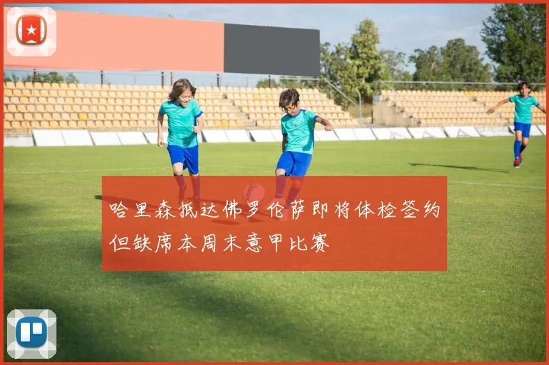哈里森抵达佛罗伦萨即将体检签约但缺席本周末意甲比赛