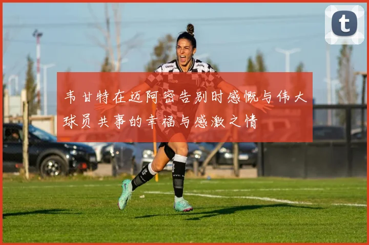 韦甘特在迈阿密告别时感慨与伟大球员共事的幸福与感激之情