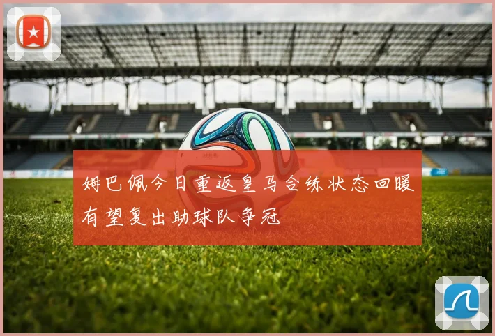姆巴佩今日重返皇马合练状态回暖有望复出助球队争冠