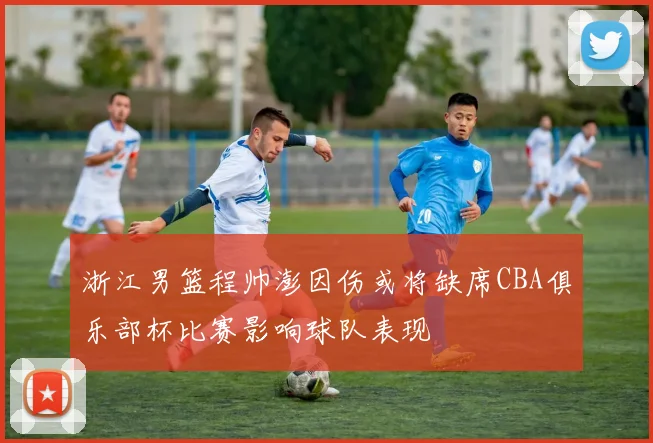浙江男篮程帅澎因伤或将缺席CBA俱乐部杯比赛影响球队表现