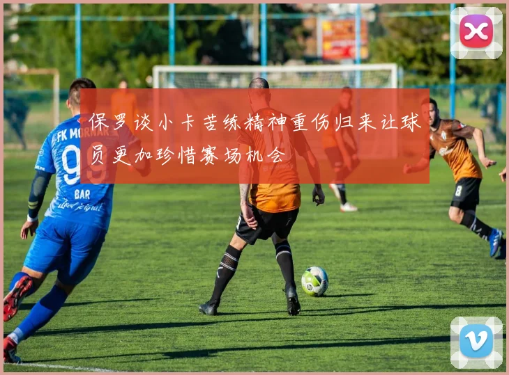 保罗谈小卡苦练精神重伤归来让球员更加珍惜赛场机会