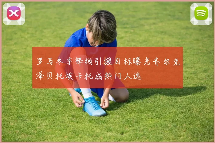 罗马冬季锋线引援目标曝光齐尔克泽贝托埃卡托成热门人选