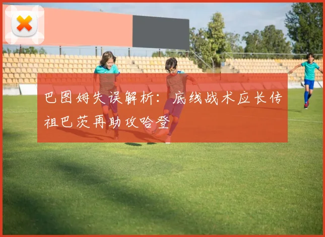 巴图姆失误解析：底线战术应长传祖巴茨再助攻哈登