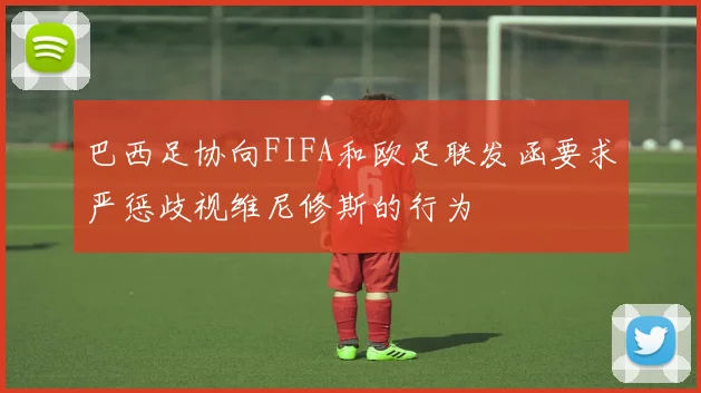 巴西足协向FIFA和欧足联发函要求严惩歧视维尼修斯的行为